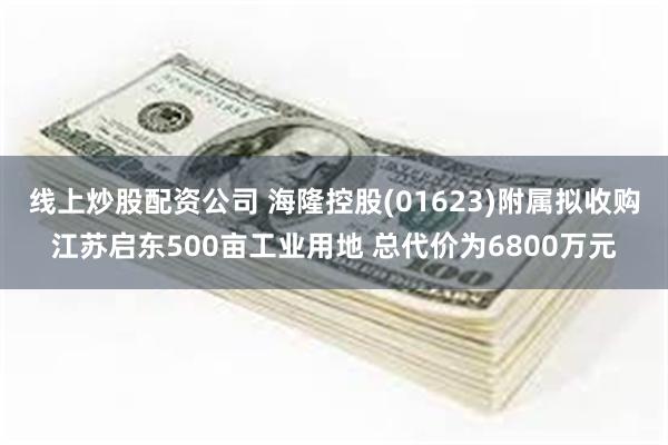 线上炒股配资公司 海隆控股(01623)附属拟收购江苏启东500亩工业用地 总代价为6800万元