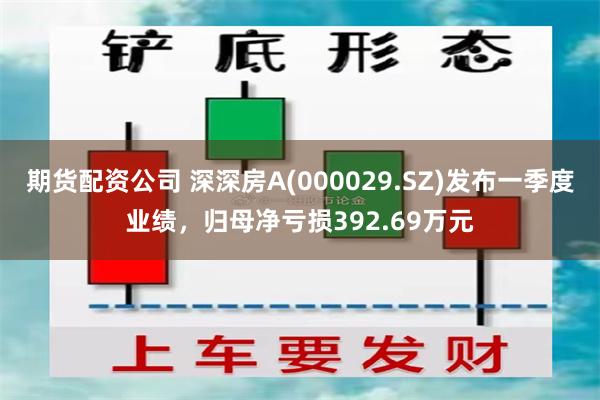 期货配资公司 深深房A(000029.SZ)发布一季度业绩，归母净亏损392.69万元