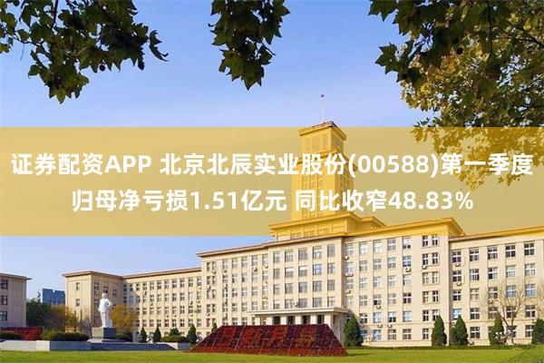 证券配资APP 北京北辰实业股份(00588)第一季度归母净亏损1.51亿元 同比收窄48.83%