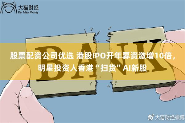 股票配资公司优选 港股IPO开年募资激增10倍，明星投资人香港“扫货”AI新股