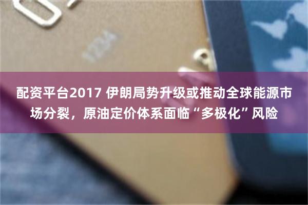 配资平台2017 伊朗局势升级或推动全球能源市场分裂，原油定价体系面临“多极化”风险