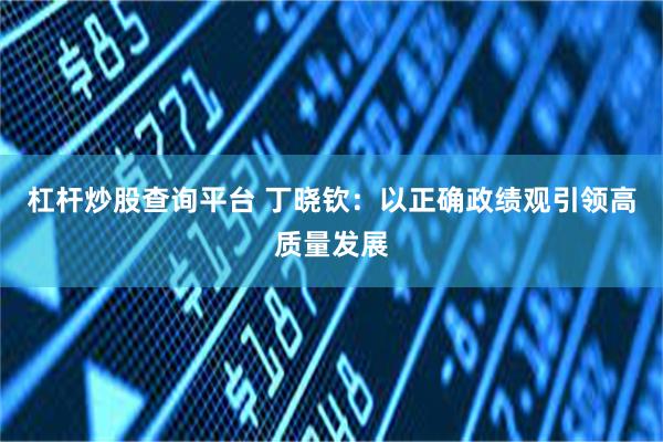 杠杆炒股查询平台 丁晓钦：以正确政绩观引领高质量发展