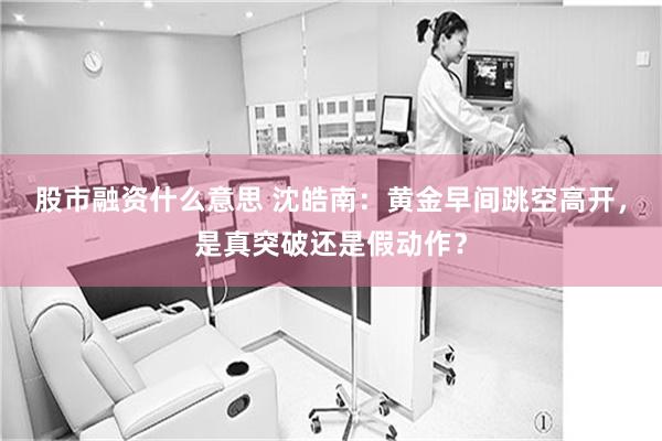 股市融资什么意思 沈皓南：黄金早间跳空高开，是真突破还是假动作？