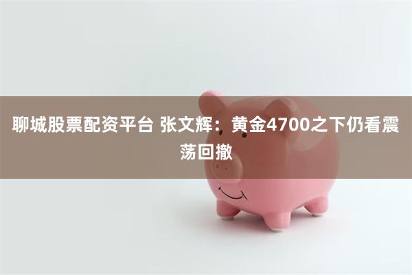 聊城股票配资平台 张文辉：黄金4700之下仍看震荡回撤