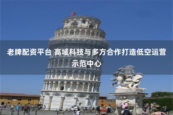 老牌配资平台 高域科技与多方合作打造低空运营示范中心