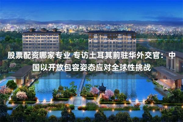 股票配资哪家专业 专访土耳其前驻华外交官：中国以开放包容姿态应对全球性挑战