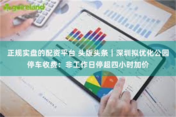 正规实盘的配资平台 头版头条|深圳拟优化公园停车收费:非工作日停超四小时加价