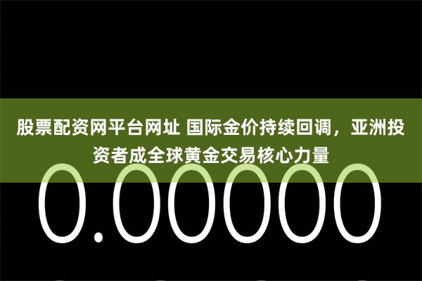股票配资网平台网址 国际金价持续回调,亚洲投资者成全球黄金交易核心力量