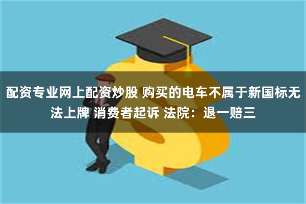 配资专业网上配资炒股 购买的电车不属于新国标无法上牌 消费者起诉 法院:退一赔三