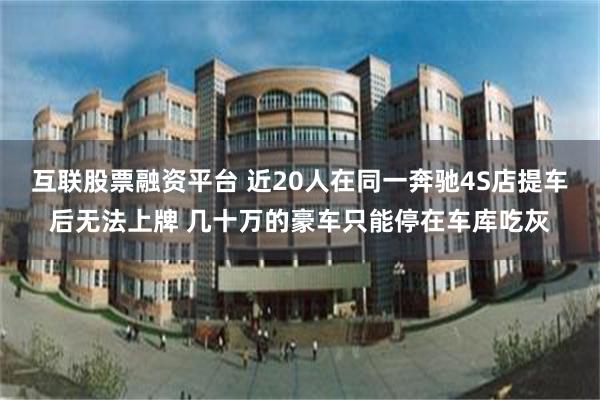 互联股票融资平台 近20人在同一奔驰4S店提车后无法上牌 几十万的豪车只能停在车库吃灰