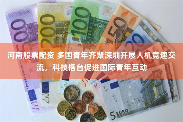 河南股票配资 多国青年齐聚深圳开展人机竞速交流,科技搭台促进国际青年互动