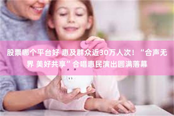 股票哪个平台好 惠及群众近30万人次!“合声无界 美好共享”合唱惠民演出圆满落幕