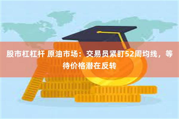 股市杠杠杆 原油市场：交易员紧盯52周均线，等待价格潜在反转