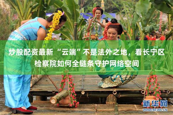 炒股配资最新 “云端”不是法外之地，看长宁区检察院如何全链条守护网络空间