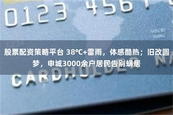 股票配资策略平台 38℃+雷雨，体感酷热；旧改圆梦，申城3000余户居民告别蜗居