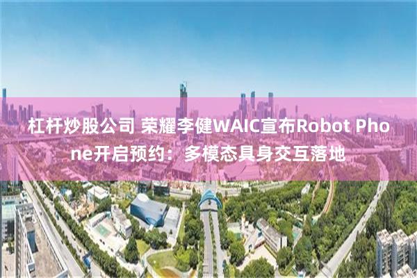 杠杆炒股公司 荣耀李健WAIC宣布Robot Phone开启预约:多模态具身交互落地