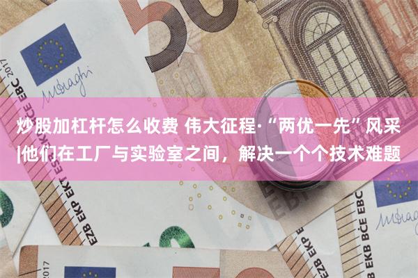 炒股加杠杆怎么收费 伟大征程·“两优一先”风采|他们在工厂与实验室之间,解决一个个技术难题