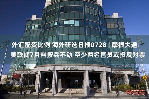 外汇配资比例 海外研选日报0728 | 摩根大通:美联储7月料按兵不动 至少两名官员或投反对票