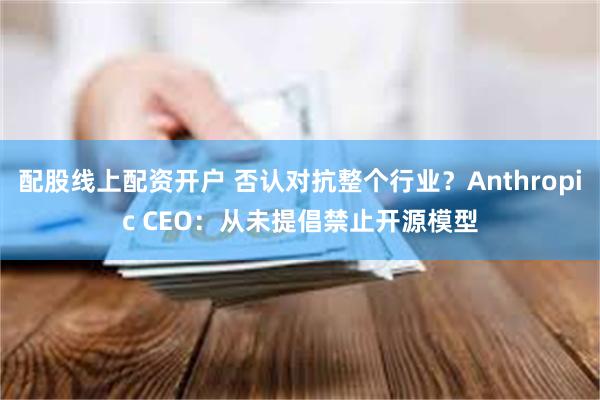 配股线上配资开户 否认对抗整个行业?Anthropic CEO:从未提倡禁止开源模型