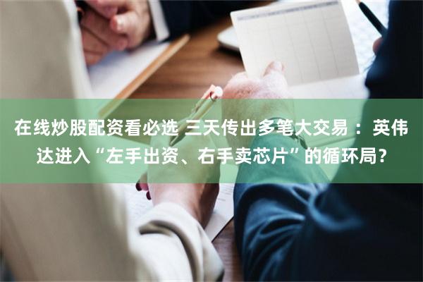 在线炒股配资看必选 三天传出多笔大交易 :英伟达进入“左手出资、右手卖芯片”的循环局?