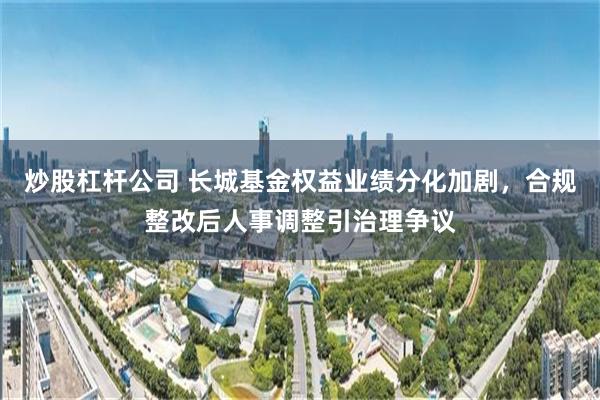 炒股杠杆公司 长城基金权益业绩分化加剧，合规整改后人事调整引治理争议