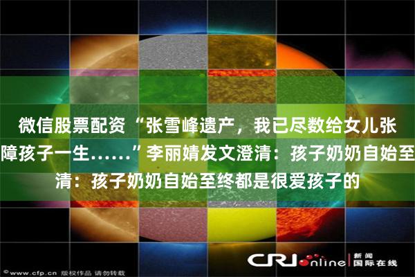 微信股票配资 “张雪峰遗产,我已尽数给女儿张姩菡存入信托以保障孩子一生……”李丽婧发文澄清:孩子奶奶自始至终都是很爱孩子的