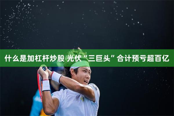 什么是加杠杆炒股 光伏“三巨头”合计预亏超百亿