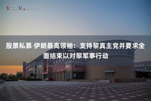 股票私募 伊朗最高领袖：支持黎真主党并要求全面结束以对黎军事行动