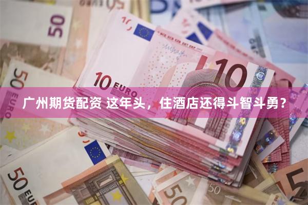 广州期货配资 这年头，住酒店还得斗智斗勇？