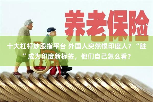 十大杠杆炒股指平台 外国人突然恨印度人？“脏”成为印度新标签，他们自己怎么看？