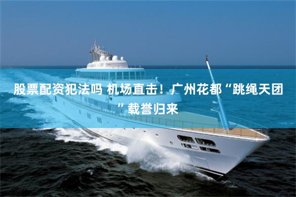 股票配资犯法吗 机场直击！广州花都“跳绳天团”载誉归来