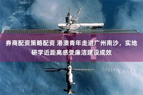 券商配资策略配资 港澳青年走进广州南沙，实地研学近距离感受廉洁建设成效