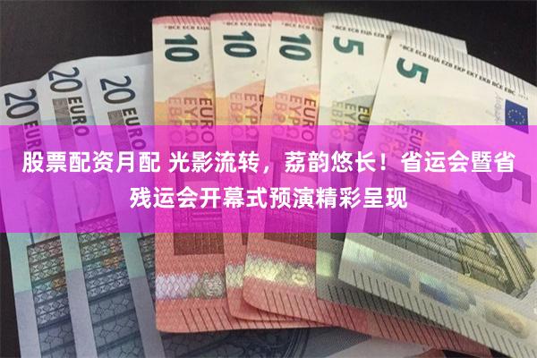 股票配资月配 光影流转，荔韵悠长！省运会暨省残运会开幕式预演精彩呈现