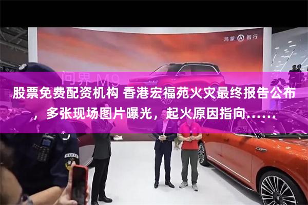 股票免费配资机构 香港宏福苑火灾最终报告公布，多张现场图片曝光，起火原因指向……