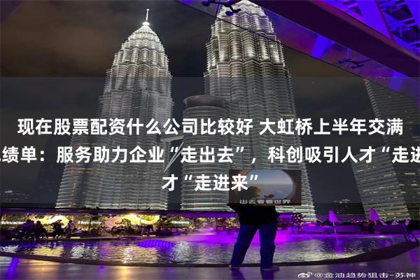 现在股票配资什么公司比较好 大虹桥上半年交满意成绩单：服务助力企业“走出去”，科创吸引人才“走进来”