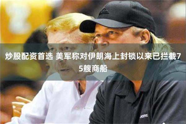 炒股配资首选 美军称对伊朗海上封锁以来已拦截75艘商船
