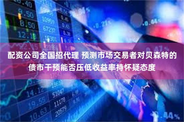 配资公司全国招代理 预测市场交易者对贝森特的债市干预能否压低收益率持怀疑态度