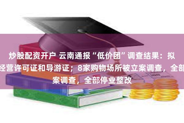 炒股配资开户 云南通报“低价团”调查结果:拟吊销多个经营许可证和导游证;8家购物场所被立案调查,全部停业整改
