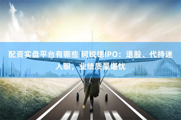 配资实盘平台有哪些 钶锐锶IPO：退股、代持迷人眼，业绩质量堪忧