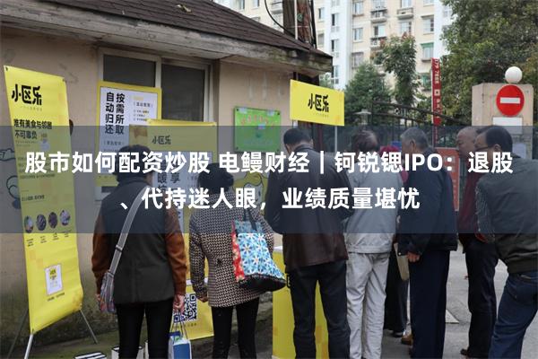 股市如何配资炒股 电鳗财经|钶锐锶IPO:退股、代持迷人眼,业绩质量堪忧