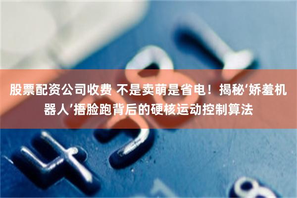 股票配资公司收费 不是卖萌是省电！揭秘‘娇羞机器人’捂脸跑背后的硬核运动控制算法