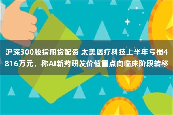 沪深300股指期货配资 太美医疗科技上半年亏损4816万元，称AI新药研发价值重点向临床阶段转移