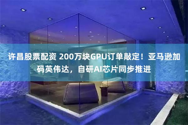 许昌股票配资 200万块GPU订单敲定！亚马逊加码英伟达，自研AI芯片同步推进
