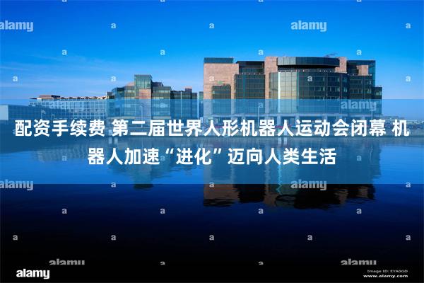 配资手续费 第二届世界人形机器人运动会闭幕 机器人加速“进化”迈向人类生活