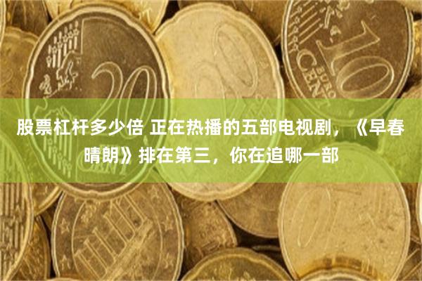 股票杠杆多少倍 正在热播的五部电视剧,《早春晴朗》排在第三,你在追哪一部