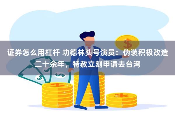 证券怎么用杠杆 功德林头号演员：伪装积极改造二十余年，特赦立刻申请去台湾