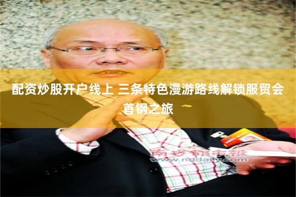 配资炒股开户线上 三条特色漫游路线解锁服贸会首钢之旅
