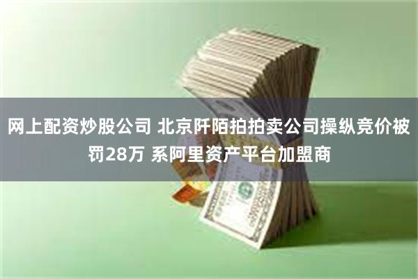 网上配资炒股公司 北京阡陌拍拍卖公司操纵竞价被罚28万 系阿里资产平台加盟商