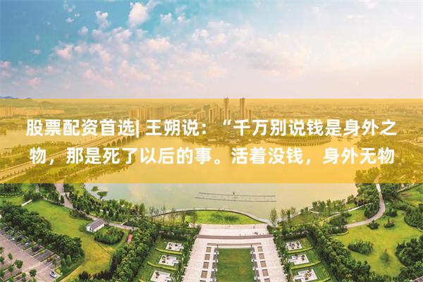 股票配资首选| 王朔说：“千万别说钱是身外之物，那是死了以后的事。活着没钱，身外无物