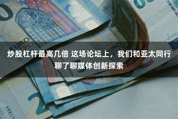 炒股杠杆最高几倍 这场论坛上，我们和亚太同行聊了聊媒体创新探索